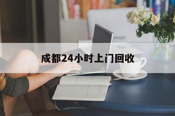 姜堰最新成都24小时上门回收方法分析(最方便真实的姜堰成都24小时上门回收废品电话方法)